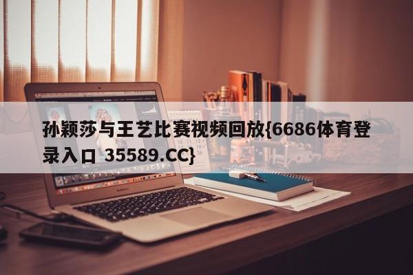 孙颖莎与王艺比赛视频回放{6686体育登录入口 35589.CC}