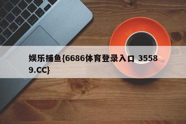 娱乐捕鱼{6686体育登录入口 35589.CC}