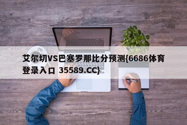 艾尔切VS巴塞罗那比分预测{6686体育登录入口 35589.CC}