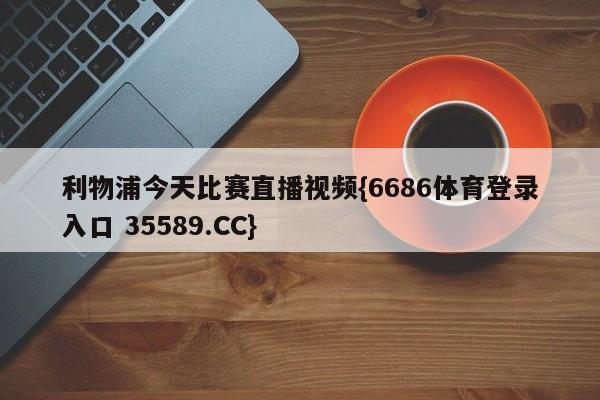 利物浦今天比赛直播视频{6686体育登录入口 35589.CC}