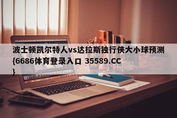 波士顿凯尔特人vs达拉斯独行侠大小球预测{6686体育登录入口 35589.CC}