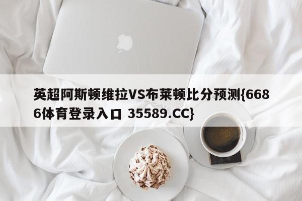 英超阿斯顿维拉VS布莱顿比分预测{6686体育登录入口 35589.CC}