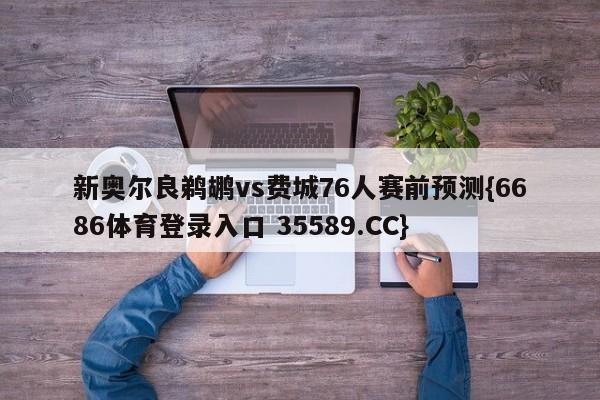 新奥尔良鹈鹕vs费城76人赛前预测{6686体育登录入口 35589.CC}