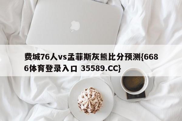 费城76人vs孟菲斯灰熊比分预测{6686体育登录入口 35589.CC}