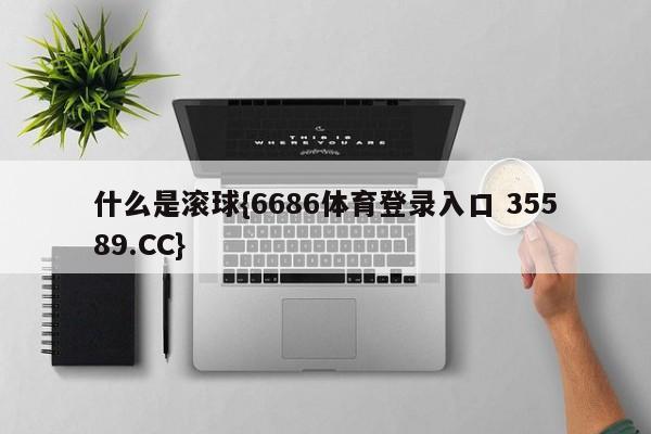 什么是滚球{6686体育登录入口 35589.CC}