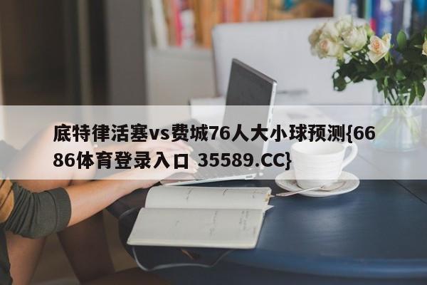 底特律活塞vs费城76人大小球预测{6686体育登录入口 35589.CC}