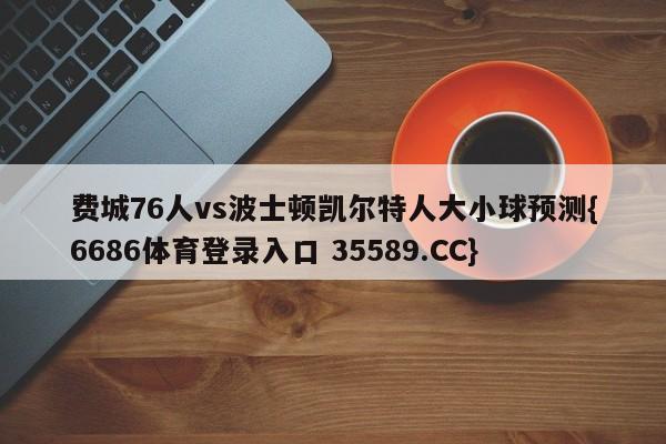费城76人vs波士顿凯尔特人大小球预测{6686体育登录入口 35589.CC}