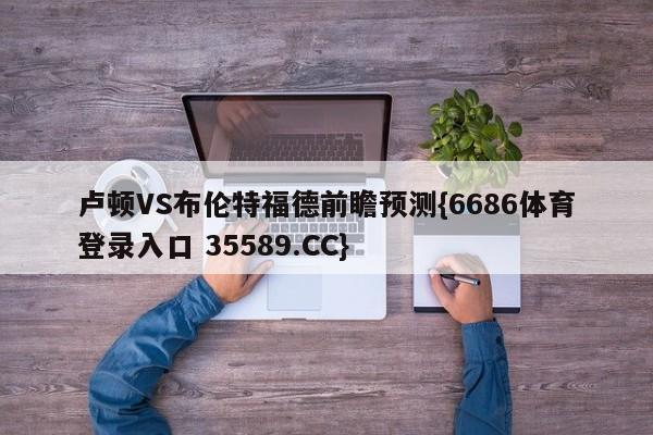 卢顿VS布伦特福德前瞻预测{6686体育登录入口 35589.CC}