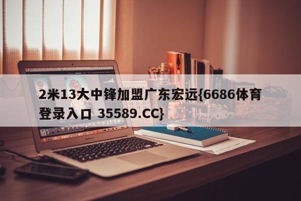 2米13大中锋加盟广东宏远{6686体育登录入口 35589.CC}