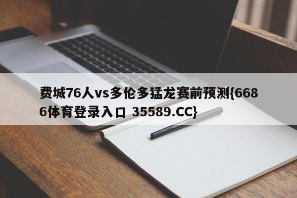 费城76人vs多伦多猛龙赛前预测{6686体育登录入口 35589.CC}