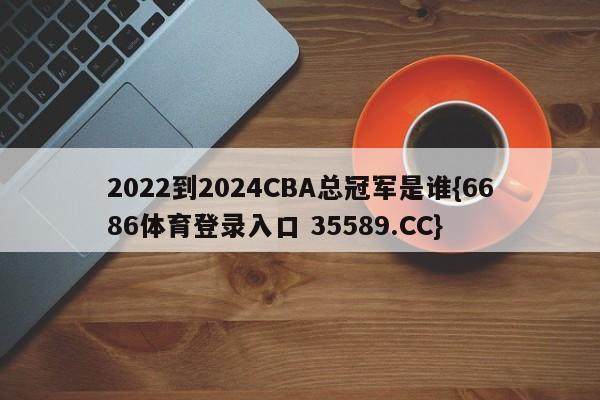 2022到2024CBA总冠军是谁{6686体育登录入口 35589.CC}