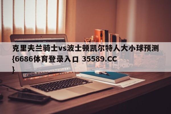 克里夫兰骑士vs波士顿凯尔特人大小球预测{6686体育登录入口 35589.CC}