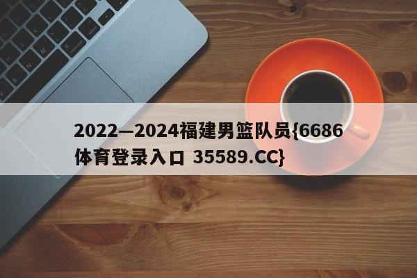 2022—2024福建男篮队员{6686体育登录入口 35589.CC}