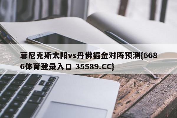 菲尼克斯太阳vs丹佛掘金对阵预测{6686体育登录入口 35589.CC}