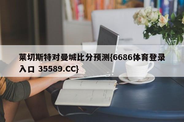 莱切斯特对曼城比分预测{6686体育登录入口 35589.CC}