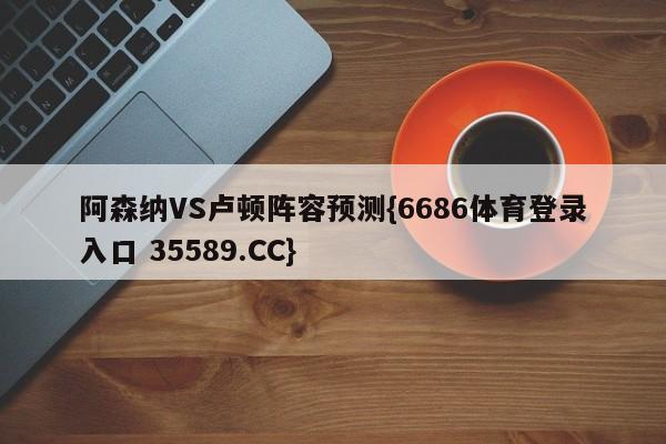 阿森纳VS卢顿阵容预测{6686体育登录入口 35589.CC}