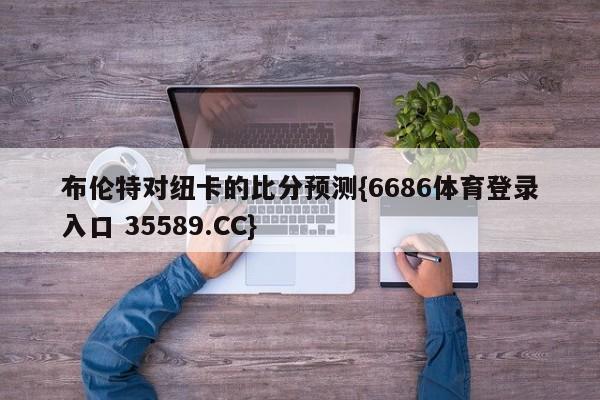 布伦特对纽卡的比分预测{6686体育登录入口 35589.CC}