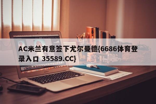 AC米兰有意签下尤尔曼德{6686体育登录入口 35589.CC}