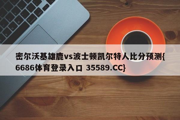 密尔沃基雄鹿vs波士顿凯尔特人比分预测{6686体育登录入口 35589.CC}