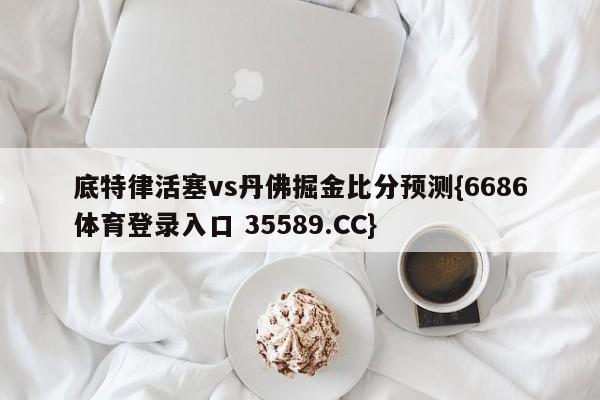底特律活塞vs丹佛掘金比分预测{6686体育登录入口 35589.CC}