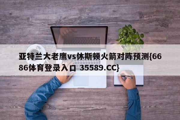 亚特兰大老鹰vs休斯顿火箭对阵预测{6686体育登录入口 35589.CC}