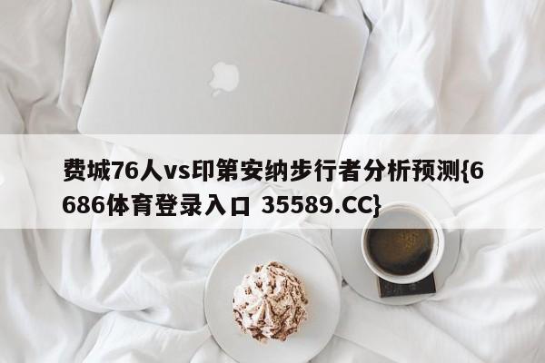 费城76人vs印第安纳步行者分析预测{6686体育登录入口 35589.CC}