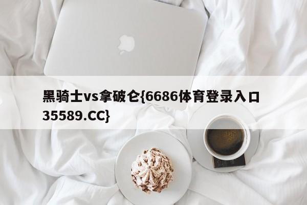 黑骑士vs拿破仑{6686体育登录入口 35589.CC}