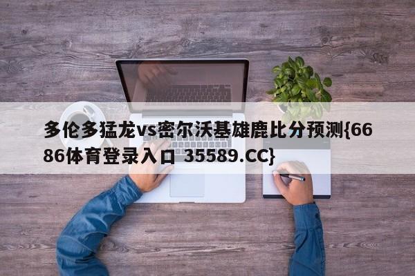 多伦多猛龙vs密尔沃基雄鹿比分预测{6686体育登录入口 35589.CC}