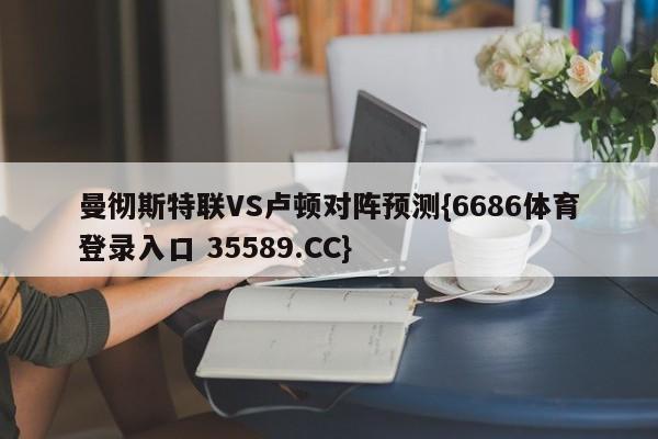 曼彻斯特联VS卢顿对阵预测{6686体育登录入口 35589.CC}