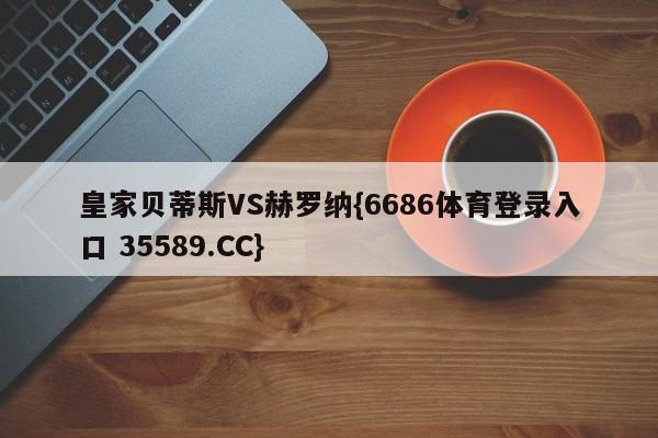 皇家贝蒂斯VS赫罗纳{6686体育登录入口 35589.CC}