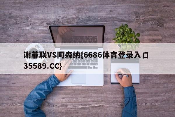 谢菲联VS阿森纳{6686体育登录入口 35589.CC}
