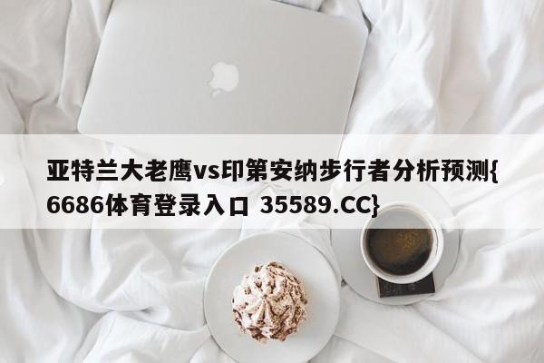 亚特兰大老鹰vs印第安纳步行者分析预测{6686体育登录入口 35589.CC}