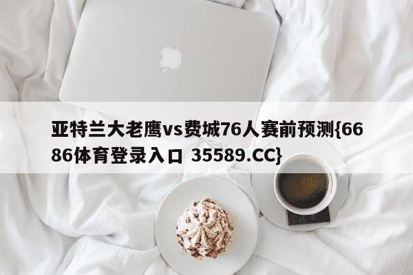 亚特兰大老鹰vs费城76人赛前预测{6686体育登录入口 35589.CC}