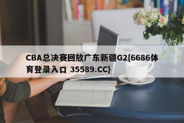 CBA总决赛回放广东新疆G2{6686体育登录入口 35589.CC}