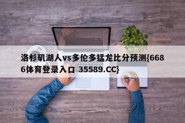 洛杉矶湖人vs多伦多猛龙比分预测{6686体育登录入口 35589.CC}