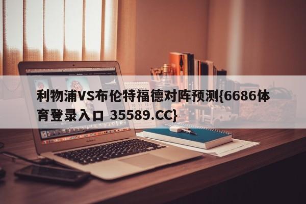 利物浦VS布伦特福德对阵预测{6686体育登录入口 35589.CC}