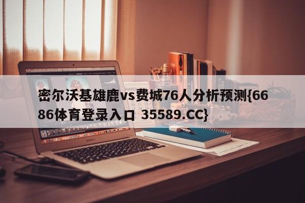 密尔沃基雄鹿vs费城76人分析预测{6686体育登录入口 35589.CC}