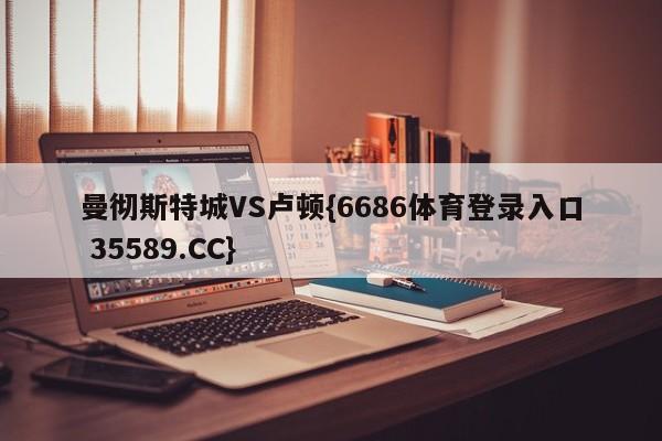 曼彻斯特城VS卢顿{6686体育登录入口 35589.CC}