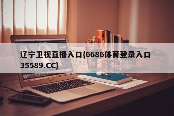 辽宁卫视直播入口{6686体育登录入口 35589.CC}