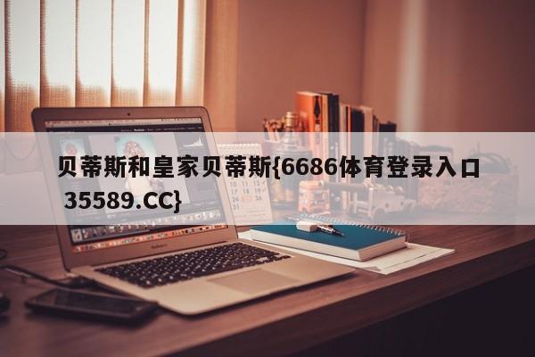 贝蒂斯和皇家贝蒂斯{6686体育登录入口 35589.CC}