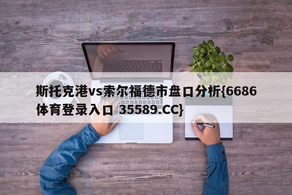 斯托克港vs索尔福德市盘口分析{6686体育登录入口 35589.CC}