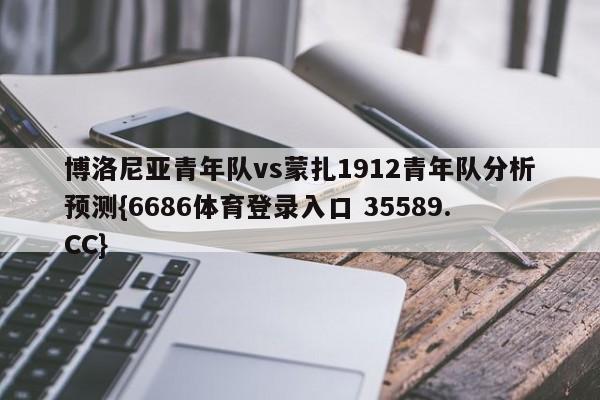 博洛尼亚青年队vs蒙扎1912青年队分析预测{6686体育登录入口 35589.CC}