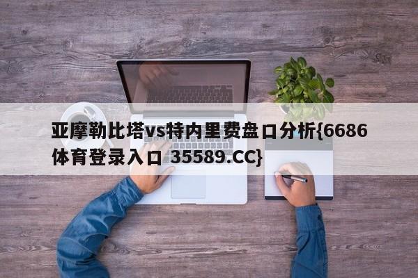 亚摩勒比塔vs特内里费盘口分析{6686体育登录入口 35589.CC}