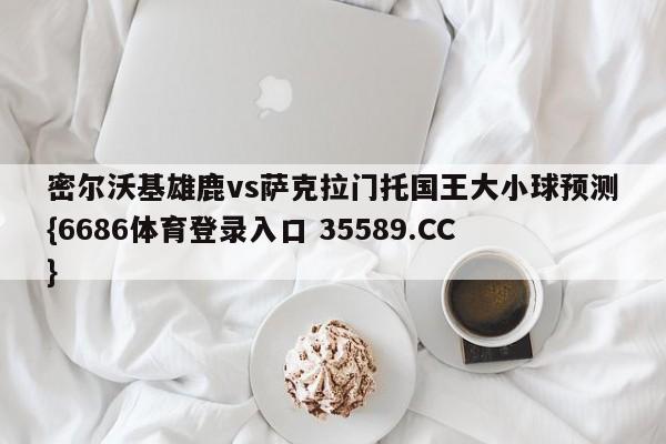 密尔沃基雄鹿vs萨克拉门托国王大小球预测{6686体育登录入口 35589.CC}