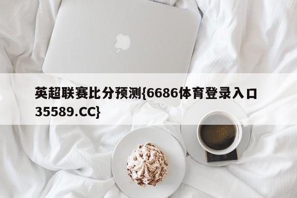 英超联赛比分预测{6686体育登录入口 35589.CC}