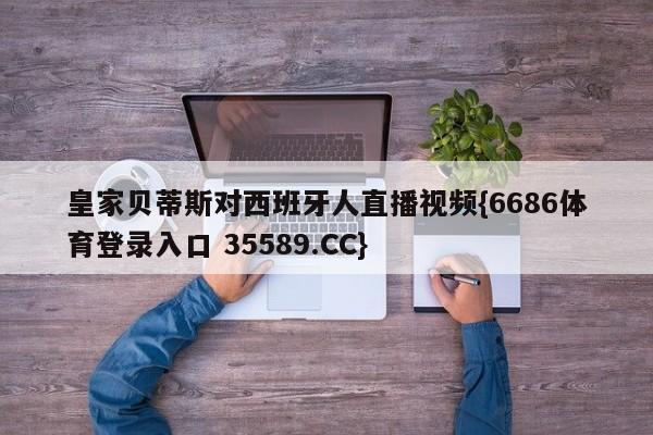 皇家贝蒂斯对西班牙人直播视频{6686体育登录入口 35589.CC}