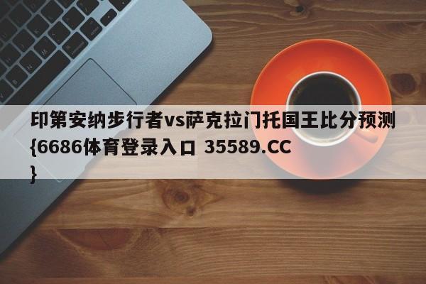印第安纳步行者vs萨克拉门托国王比分预测{6686体育登录入口 35589.CC}