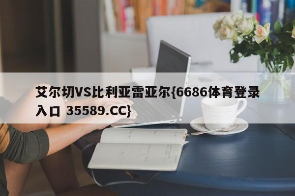 艾尔切VS比利亚雷亚尔{6686体育登录入口 35589.CC}