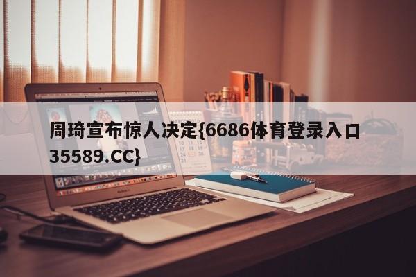 周琦宣布惊人决定{6686体育登录入口 35589.CC}