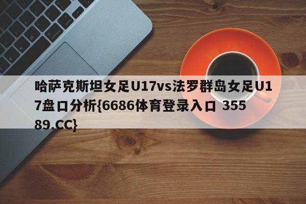 哈萨克斯坦女足U17vs法罗群岛女足U17盘口分析{6686体育登录入口 35589.CC}